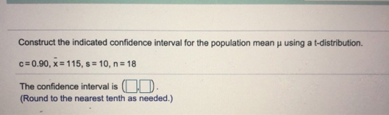 Construct the indicated confidence interval for the population mean y using a t-distribution. C=0.90, x = 115, s = 10, n= 18