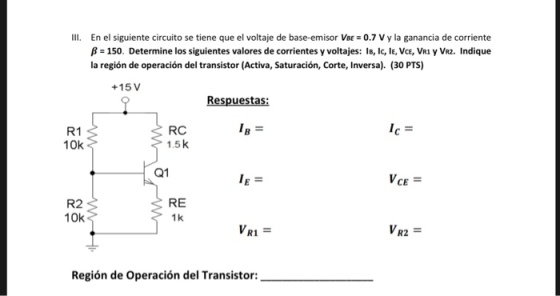 IIl. En el siguiente circuito se tiene que el voltaje de base-emisor VBE 0.7 V y la ganancia de corriente y VR2. Indique B-150. Determine los siguientes valores de corrientes y voltajes: IB, Ic, IE, VCE, VR la región de operación del transistor (Activa, Saturación, Corte, Inversa). (30 PTS) +15 V Respuestas: R1 10k RC 1.5k Q1 R2 10k RE 1 k VRI = VR2 Región de Operación del Transistor: - - --