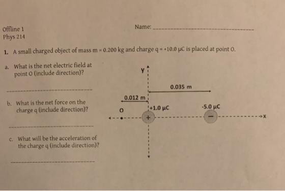 Offline 1 Name: Phys 214 1. A small charged object of mass m-0.200 kg and charge q·+10.0 μc is placed at point 0. a. What is the net electric field at point O (include direction)? 0.035 m b. 0.012 m What is the net force on the charge q (include direction)? What will be the acceleration of the charge q (include direction)? c.