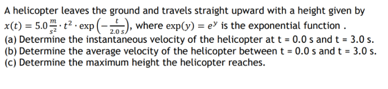 A helicopter leaves the ground and travels straight upward with a height given by x(t) 5.0 . t2 . exp (-2as), where exp(y) ey ls the exponential function . (a) Determine the instantaneous velocity of the helicopter at t 0.0 s and t 3.0 s. (b) Determine the average velocity of the helicopter between t 0.0 s and t - 3.0 s. (c) Determine the maximum height the helicopter reaches. 2.0 S