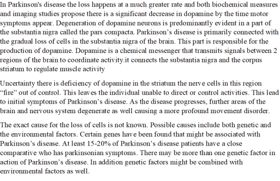 In Parkinsons disease the loss happens at a much greater rate and both biochemical measures and imaging studies propose there is a significant decrease in dopamine by the time motor symptoms appear. Degeneration of dopamine neurons is predominantly evident in a part of the substantia nigra called the pars compacta. Parkinsons disease is primarily connected with the gradual loss of cells in the substantia nigra of the brain. This part is responsible for the production of dopamine. Dopamine is a chemical messenger that transmits signals between 2 regions of the brain to coordinate activity.it connects the substantia nigra and the corpus striatum to regulate muscle activity Uncertainty there is deficiency of dopamine in the striatum the nerve cells in this region fire out of control. This leav es the individual unable to direct or control activities. This lead to initial symptoms of Parkinsons disease. As the disease progresses, further areas of the brain and nervous system degenerate as well causing a more profound movement disordei The exact cause for the loss of cells is not known. Possible causes include both genetic and the environmental factors. Certain genes have been found that might be associated with Parkinsons disease. At least 15-20% of Parkinsons disease patients have a close comparative who has parkinsonian symptoms. There may be more than one genetic factor in action of Parkinsons disease. In addition genetic factors might be combined with environmental factors as well.