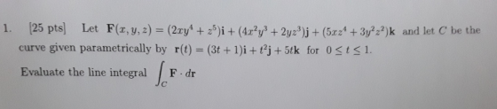 1. (25 pts) Let F(x, y, z) = (2xy + 25)i + (4.r?y3 + 2yz?)j + (5.624 + 3y222)k and let C be the curve given parametrically by