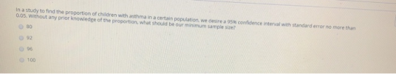 In a study to find the proportion of children with asthma in a certain population we desire a 95% confidence interval with standard error no more than 0.05. Without any prior knowledge of the proportion. what should be our minimum sample size? O 80 o 92 096 100