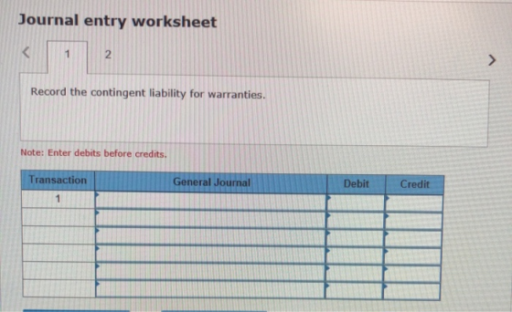Journal entry worksheet Record the contingent liability for warranties. Note: Enter debits before credits. Transaction Genera