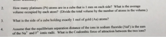 2. How many platinum (Pt) atoms are in a cube that is I mm on each side? What is the average volume occupied by each atom? (Divide the total volume by the number of atoms in the volume.) 3. What is the side of a cube holding exactly 1 mol of gold (Au) atoms? Assume that the equilibrium separation distance of the ions in sodium fluoride (NaF) is the sum of the Na and F ionic radii. What is the Coulombic force of attraction between the two ions? 4.