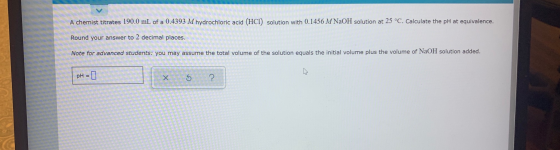 A chemist titrates 190.0 mL of a 0.4393 M hydrochloric acid (HCI) solution with 0.1456 M NaOH solution at 25 °C. Calculate th