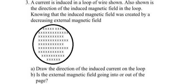 3. A current is induced in a loop of wire shown. Also shown is Knowing that the induced magnetic field was created by a decreasing external magnetic fielod a) Draw the direction of the induced current on the loop b) Is the external magnetic field going into or out of the page?