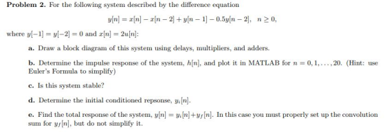 Problem 2. For the following system described by the difference equation where y[-1-y[-2] = 0 and x[n] = 2u[n]: a. Draw a block diagram of this system using delays, multipliers, and adders b. Determine the impulse response of the system, h[n], and plot it in MATLAB for n = 0, 1, ,20. (Hint: use Eulers Formula to simplify) c. Is this system stable? d. Determine the initial conditioned repsonse, in. e. Find the total response of the system, yn nln. In this case you must properly set up the convolution 나. sum for y[n], but do not simplify it.