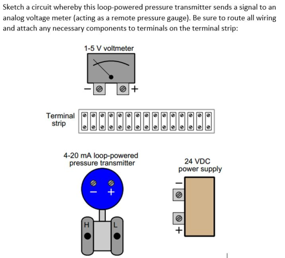 Sketch a circuit whereby this loop-powered pressure transmitter sends a signal to an analog voltage meter (acting as a remote pressure gauge). Be sure to route all wiring and attach any necessary components to terminals on the terminal strip: 1-5 V voltmeter strip e 4-20 mA loop-powered pressure transmitter 24 VDC power supply