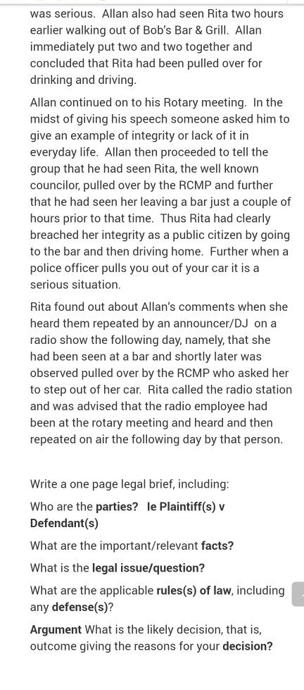 was serious. Allan also had seen Rita two hours earlier walking out of Bobs Bar &Grill. Allan immediately put two and two together and concluded that Rita had been pulled over for drinking and driving Allan continued on to his Rotary meeting. In the midst of giving his speech someone asked him to give an example of integrity or lack of it in everyday life. Allan then proceeded to tell the group that he had seen Rita, the well known councilor, pulled over by the RCMP and further that he had seen her leaving a bar just a couple of hours prior to that time. Thus Rita had clearly breached her integrity as a public citizen by going to the bar and then driving home. Further when a police officer pulls you out of your car it is a serious situation Rita found out about Allans comments when she heard them repeated by an announcer/DJ on a radio show the following day, namely, that she had been seen at a bar and shortly later was observed pulled over by the RCMP who asked her to step out of her car. Rita called the radio station and was advised that the radio employee had been at the rotary meeting and heard and then repeated on air the following day by that person Write a one page legal brief, including Who are the parties? le Plaintiff(s) v Defendant(s) What are the important/relevant facts? What is the legal issue/question? What are the applicable rules(s) of law, including any defense(s)? Argument What is the likely decision, that is outcome giving the reasons for your decision?