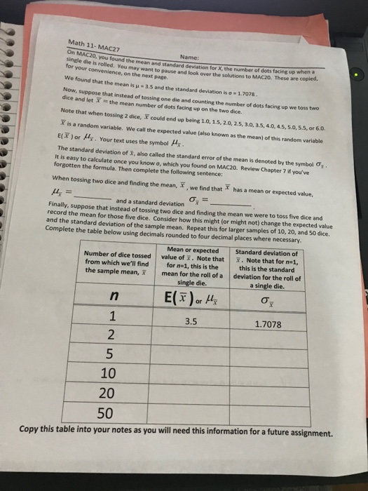 Math 11- MAC27 oh MAC20, you found the mean and standard deviation for X, the number of dots facing up for your convenience, on the next page. we found that the mean is μ . 3.5 and the standard deviation is σ-1.7078 Now, suppose that instead of tossing one die and counting the number of dots facing up we toss Name when a die is rolled. You may want to pause and look over the solutions to MAC20. These are dice and let the mean number of dots facing up on the two dice. Note that when tossing 2 dice, F could end up being 1.0, 15, 2.0,2.5, 3.0, 35,4.0,45,5.0,5.5, or 6.0. T is a random variable. We call the expected value (also known as the mean) of this random variable E(T) or μ. Your text uses the symbol μί The standard deviation of R, also called the standard error of the mean is denoted by the symbol Ơi It is easy to calculate once you know o, which you found on MAC20. Review Chapter 7 if youve forgotten the formula. Then complete the following sentence: When tossing two dice and finding the mean, , we find that has a mean or expected value, and a standard deviation Finally, suppose that instead of tossing two dice and finding the mean we were to toss five dice and record the mean for those five dice. Consider how this might (or might not) change the expected value and the standard deviation of the sample mean. Repeat this for larger samples of 10, 20, and 50 dice. Complete the table below using decimals rounded to four decimal places where necessary. Mean or expected Standard deviation of value of . Note that.Note that for nal, Number of dice tossed from which well find for n 1, this is the the sample mean, this is the standard mean for the roll of a deviation for the roll of single die.a single die. 3.5 1.7078 10 20 50 Copy this table into your notes as you will need this information for a future assignment.