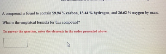 A compound is found to contain 59.94 % carbon, 13.44 % hydrogen, and 26.62 % oxygen by mass. What is the empirical formula for this compound? To answer the question, enter the elements in the order presented above.