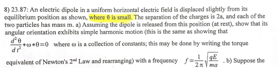 8) 23.87: An electric dipole in a uniform horizontal electric field is displaced slightly from its equilibrium position as shown, where e is small. The separation of the charges is 2a, and each of the two particles has mass m. a)Assuming the dipole is released from this position (at res), show that its angular orientation exhibits simple harmonic motion (this is the same as showing that d +00 0-0 where a is a collection of constants; this may be done by writing the torque d t equivalent of Newtons 2nd Law and rearranging) with a frequency f b) Suppose the 2 ma