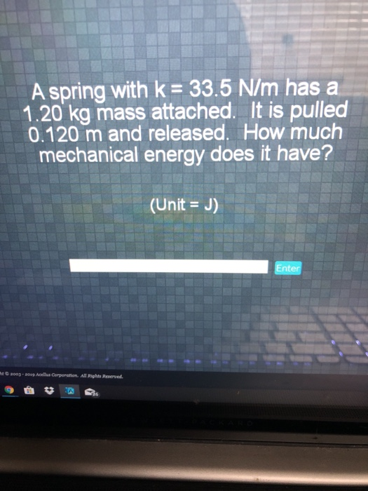 A spring with k 33.5 N/m has a 1.20 kg mass attached. It is pulled 0.120 m and released. How much mechanical energy does it have? (Unit J) Enter 003-0 Acellus Corporation. All Rights Reserved