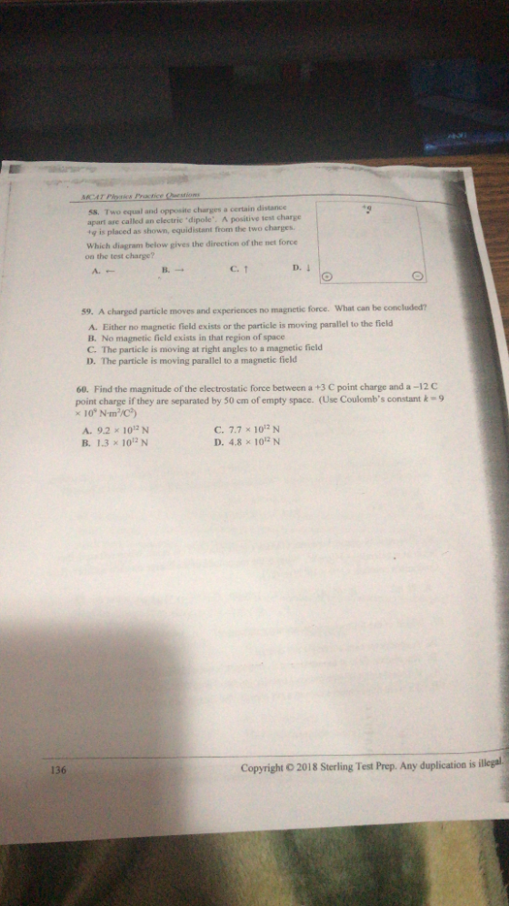MCAT Practice Questioms 58. Two equal and opposite charges a certain distance apart are called an electric dipole. A positive test charge ig is placed as shown, equidistant from the two charges. Which diagram below gives the direction of the net force on the test charge? A.← B. C.↑ particle moves and experiences no magnetic force. What can be concluded? A. Either no magnetic field exists or the particle is moving parallel to the field B. No magnetic field exists in that region of space C. The particle is moving at right angles to a magnetic ficld D. The particle is moving parallel to a magnetic field 60. Find the magnitude of the electrostatic force between a +3 C point charge and a -12 C point charge if they are separated by 50 cm, of empty space. (Use Coulornhs constant k 109Nm3/C2) A, 9.2 × 1012 N B. 1.3 x 10 N C. 7.7 × 1012 N D. 4.8 × 1012 N 136 Copyright o 2018 Sterling Test Prep. Any duplication isilleali