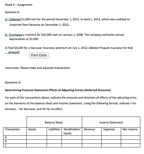 Week 4-Assignment Question A: 1lCollected $1,000 rent for the period December 1, 2012, to April 1, 2013, which was credited to Unearned Rent Revenue on December 1, 2012. 2 Purchased a machine for $32,000 cash on January 1, 2008. The company estimates annual depreciation at $3,000. 3] Paid $4,200 for a two-year insurance premium on July 1, 2012; debited Prepaid Insurance for that amoun!Font Color Instruction: Please make and adjusted transactions Questions B: Determining Financial Statement Effects of Adjusting Entries (Deferred Accounts) For each of the transactions above, indicate the amounts and direction of effects of the adjusting entry on the elements of the balance sheet and income statement. Using the following format, indicate+ for increase, -for decrease, and NE for no effect. Balance Sheet Income Statement Transaction Assets Liabilities Stockholders Revenue Equity