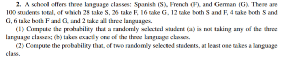 2. A school offers three language classes: Spanish (S), French (F), and German (G). There are 100 students total, of which 28 take S, 26 take F, 16 take G, 12 take both S and F, 4 take both S and G, 6 take both F and G, and 2 take all three languages. (1) Compute the probability that a randomly selected student (a) is not taking any of the three language classes; (b)takes exactly one of the three language classes. (2) Compute the probability that, of two randomly selected students, at least one takes a language class.