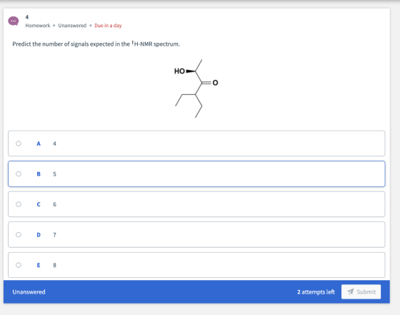 4 Due in a day Homework Unanswered Predict the number of signals expected in the 1H-NMR spectrum. но A 4 В 5 C 6 D 7 E 8 Unan