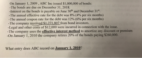 On January 1, 2009, ABC Inc issued $1,000,000 of bonds: -The bonds are due on December 31, 2018. -Interest on the bonds is payable on June 30th and December 31st. The annual effective rate for the debt was 8% (4% per six months) -The annual coupon rate for the debt was 12% (6% per six months) - The company receive -Legal and other costs of $12,000 were incurred in connection with the issue. -The company uses the effective interest method to amortize any discount or premium -On January 1, 2010 the company retires 20% of the bonds paying $260,000. d S1,271807 from bond investors. What entry does ABC record on January 1,2010?