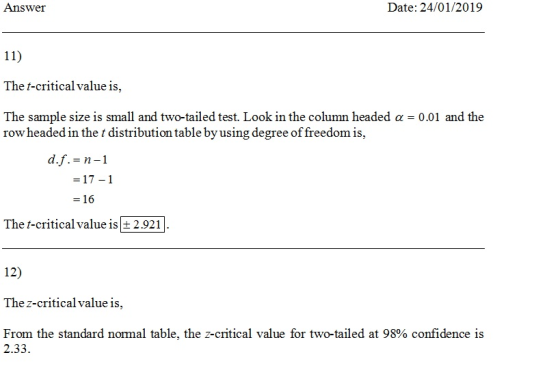 Answer Date: 24/01/2019 The t-critical value is, The sample size is small and two-tailed test. Look in the column headed α-001 and the row headed in the t distribution table by using degree of freedom is, - 16 The t-critical value is 2.921 12) The z-critical value is, From the standard normal table, the z-critical value for two-tailed at 98% confidence is 2.33