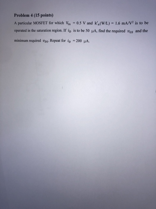Problem 4 (15 points) A particular MOSFET for which Ven = 0.5 V and k,(W/L) - 1.6 mA/V2 is to be operated in the saturation