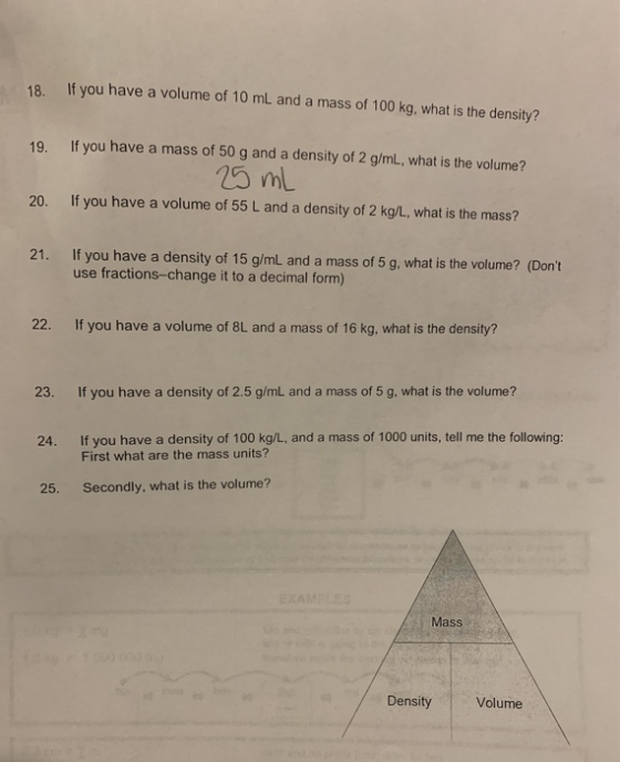 18. If you have a volume of 10 mL and a mass of 100 kg, what is the density? 19. If you have a mass of 50 g and a density of
