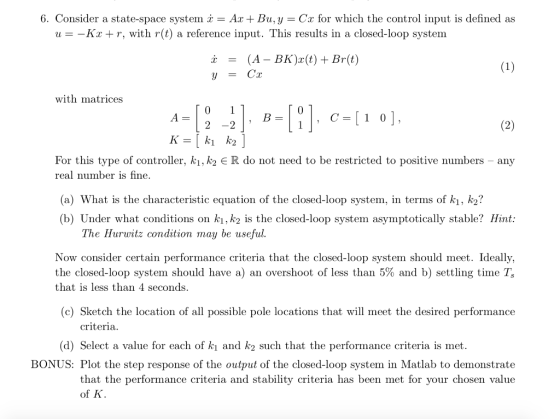 6. Consider a state-space system x = Ax+ Bu, y = Cx for which the control input is defined as u- -Kx + r, with r(t) a reference input. This results in a closed-loop system x (A-BK)x(t)+ Br(t) = with matrices 2 -2 K=[k1 K2 For this type of controller, ki, k2 ER do not need to be restricted to positive numbers - any real number is fine (a) What is the characteristic equation of the closed-loop system, in terms of k1, k2? (b) Under what conditions on kı,k2 is the closed-loop system asymptotically stable? Hint: The Hurwitz condition may be useful Now consider certain performance criteria that the closed-loop system should meet. Ideally, the closed-loop system should have a) an overshoot of less than 5% and b) settling time T, that is less than 4 seconds (c) Sketch the location of all possible pole locations that will meet the desired performance criteria (d) Select a value for each of ki and k2 such that the performance criteria is met. BONUS: Plot the step response of the output of the closed-loop system in Matlab to demonstrate that the performance criteria and stability criteria has been met for your chosen value of K.