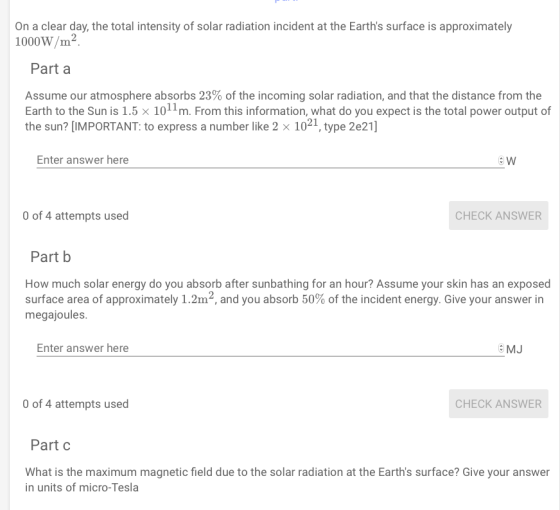 On a clear day, the total intensity of solar radiation incident at the Earths surface is approximately 1000W/m2 Part a Assume our atmosphere absorbs 23% of the incoming solar radiation, and that the distance from the Earth to the Sun is 1.5 x 1011m. From this information, what do you expect is the total power output of the sun? [IMPORTANT: to express a number like 2 x 1021, type 2e21] Enter answer here O of 4 attempts used CHECK ANSWER Part b How much solar energy do you absorb after sunbathing for an hour? Assume your skin has an exposed surface area of approximately 1.2m2, and you absorb 50% of the incident energy. Give your answer in megajoules Enter answer here e MJ O of 4 attempts used CHECK ANSWER Part c What is the maximum magnetic field due to the solar radiation at the Earths surface? Give your answer in units of micro-Tesla