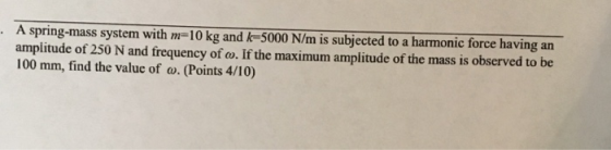 A spring-mass system with m-10 kg and k-5000 N/m is subjected to a harmonic force having an amplitude of 250 N and frequency of ow. If the maximum amplitude of the mass is observed to be 100 mm, find the value of o. (Points 4/10)