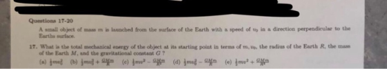 Questions 17-20 A small object of mass m is launched from the surface of the Earth with a speed of to in a direction perpendieular to the Earths surface. 17. What is the total mechanical energy of the object at its starting point in terms of m, uo. the radius of the Earth R, the mas of the Earth M, and the gravitational constant G
