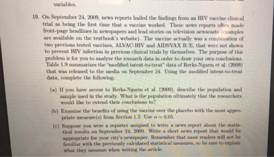 variables 19. On September 24, 2009, news reports hailed the findings from an HIV vaccine clinical trial as being the first time that a vaccine worked. These news reports often made front-page headlines in newspapers and lead stories on television newscasts (examples are available on the textbooks website). The vaccine actually was a combination of two previous tested vaccines, ALVAC-HIV and AIDSVAX B/E, that were not shown to prevent HIV infection in previous clinical trials by themselves. The purpose of this problem is for you to analyze the research data in order to draw your own conclusions. Table 1.9 summarizes the modified intent-to-treat data of Rerks-Ngarm et al. (2009) that was released to the media on September 24. Using the modified intent-to-treat data, complete the following: (a) If you have access to Rerks-Ngarm et al. (2009), describe the population and sample used in the study. What is the population ultimately that the researchers would like to extend their conclusions to? (b) Examine the benefits of using the vaceine over the placebo with the most appro- priate measure(s) from Section 1.2. Use a 0.05. (c) Suppose you were a reporter assigned to write a news report about the statis- tical results on September 24, 2009. Write a short news report that would be appropriate for your citys newspaper. Remember that most readers will not be familiar with the previously calculated statistical measures, so be sure to explain what they measure when writing the article.