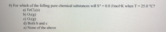 4) For which of the folling pure chemical substances will Sº = 0.0 J/molK when T = 25.0 °C? a) FeCl3(s) b) O2(g) c) 03(g) d)