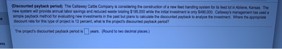 (Discounted payback period) The Callaway Cattle Company is considering the construction of a new feed handling system for its