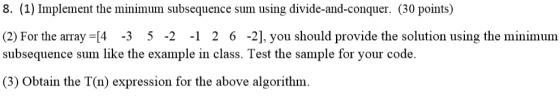 8. (1) Implement the minimum subsequence sum using divide-and-conquer. (30 points) (2) For the array =[4-3 5-2-1 2 6-2, you should provide the solution using the minimum subsequence sum like the example in class. Test the sample for your code. (3) Obtain the T(n) expression for the above algorithm