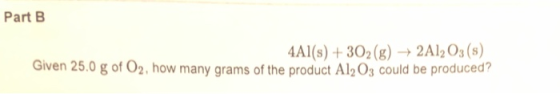 Part B 4Al(s) + 302(g) + 2Al2O3(s) Given 25.0 g of O2, how many grams of the product Al2O3 could be produced?