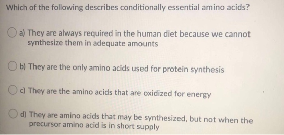 Which of the following describes conditionally essential amino acids? a) They are always required in the human diet because w