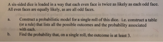 A six-sided dice is loaded in a way that each even face is twice as likely as each odd face. All even faces are equally likely, as are all odd faces. a. Construct a probabilistic model for a single roll of this dice. i.e. construct a table (or a rule) that lists all the possible outcomes and the probability associated with each. b. Find the probability that, on a single roll, the outcome is at least 3.