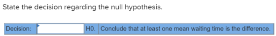 State the decision regarding the null hypothesis. Decision: HO. Conclude that at least one mean waiting time is the differenc