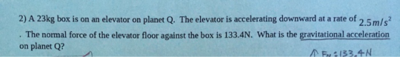 2) A 23kg box is on an elevator on planet Q. The elevator is accelerating downward at a rate of 2.5m/s? . The normal force of