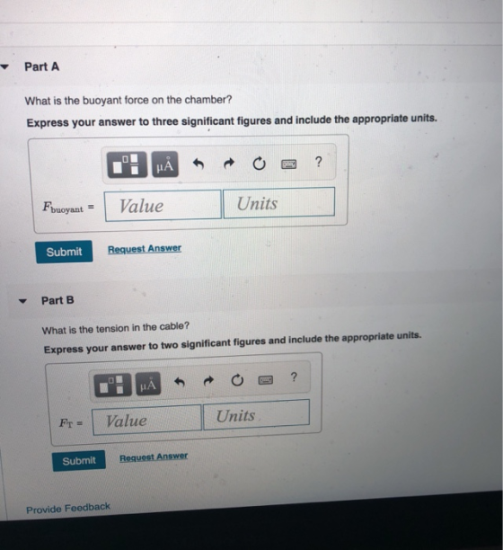 Part A What is the buoyant force on the chamber? Express your answer to three significant figures and include the appropriate units. FbuoyantValue Units Submit Request Answer Part B What is the tension in the cable? Express your answer to two significant figures and include the appropriate units. r Value Units Submit Provide Feedback