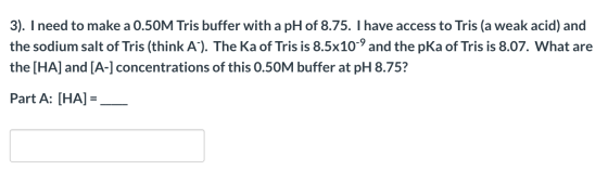 3). I need to make a 0.50M Tris buffer with a pH of 8.75. I have access to Tris (a weak acid) and the sodium salt of Tris (th