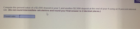 Compute the present value of a $2,000 deposit in year 1, and another $2.500 deposit at the end of year 4 using an 8 percent i