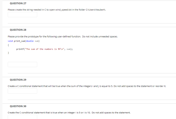 QUESTION 27 Please create the string needed in C to open wind_speed.txt in the folder C:AUsers Neubert. QUESTION 28 Please provide the prototype for the following user-defined function. Do not include unneeded spaces. void print_sum(double sum) printf(The sum of the numbers is %f\n, sum); QUESTION 29 Create a C conditional statement that will be true when the sum of the integers i and j is equal to 5. Do not add spaces to the statement or reorder it. QUESTION 30 Create the C conditional statement that is 0. Do not add spaces to the true when an integer i is 5 or i is 10. Do not add spaces to the statement.