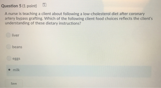 Question 5 (1 point) A nurse is teaching a client about following a low-cholesterol diet after coronary artery bypass grafting. Which of the following client food choices reflects the clients understanding of these dietary instructions? liver beans eggs milk Save
