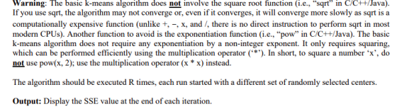 Warning: The basic k-means algorithm does not involve the square root function (i.e., sqrt in C/c++/Java). If you use sqrt, the algorithm may not converge or, even if it converges, it will converge more slowly as sqrt is a computationally expensive function (unlike t, -, x, and /, there is no direct instruction to perform sqrt in most modern CPUs). Another function to avoid is the exponentiation function (i.e., pow in C/C+ +/Java). The basic k-means algorithm does not require any exponentiation by a non-integer exponent. It only requires squaring, which can be performed efficiently using the multiplication operator(In short, to square a number x, do not use pow(x, 2); use the multiplication operator (x * x) instead. The algorithm should be executed R times, each run started with a different set of randomly selected centers. Output: Display the SSE value at the end of each iteration.
