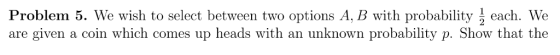Problem 5. We wish to select between two options A, B with probability each. We are given a coin which comes up heads with an unknown probability p. Show that the