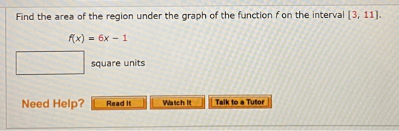 Find the area of the region under the graph of the function f on the interval [3, 11]. f(x) = 6x - 1 square units Need Help?