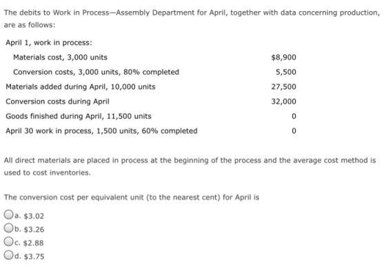 The debits to Work in Process-Assembly Department for April, together with data concerning production, are as follows: April 1, work in process: $8,900 5,500 27,500 32,000 Materials cost, 3,000 units Conversion costs, 3,000 units, 80% completed Materials added during April, 10,000 units Conversion costs during April Goods finished during April, 11,500 units April 30 work in process, 1,500 units, 60% completed 0 All direct materials are placed in process at the beginning of the process and the average cost method is used to cost inventories The conversion cost per equivalent unit (to the nearest cent) for April is Од. $3.02 Ob. $3.26 Oc. $2.88 Od. $3.75