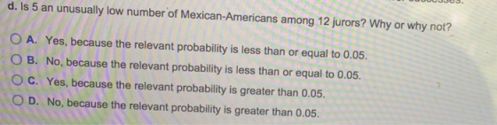 d. Is 5 an unusually low number of Mexican-Americans among 12 jurors? Why or why not? O A. Yes, because the relevant probabil