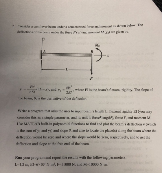 Consider a cantilever beam under a concentrated force and moment as shown below. The deflections ofthe beam under the force F (y) and moment M (y) are given by: 2. y Mo L-x) , and y2 Me , where EI is the beams flexural rigidity. The slope of the beam, 0, is the derivative of the deflection. Write a program that asks the user to input beams length L, flexural rigidity EI (you may consider this as a single parameter, and its unit is force length2), force F, and moment M. Use MATLAB built-in polynomial functions to find and plot the beams deflection y (which is the sum of y and y) and slope 0, and also to locate the places) along the beam where the deflection would be zero and where the slope would be zero, respectively, and to get the deflection and slope at the free end of the beam. Run your program and report the results with the following parameters: L-1 .2 m, El-6x105 N-m2, F-1 1000 N, and M-10000 N m.